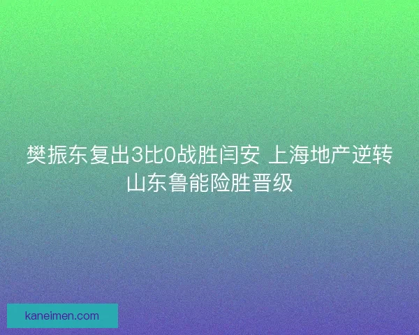 樊振东复出3比0战胜闫安 上海地产逆转山东鲁能险胜晋级