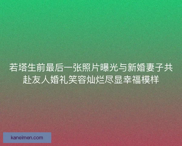 若塔生前最后一张照片曝光与新婚妻子共赴友人婚礼笑容灿烂尽显幸福模样