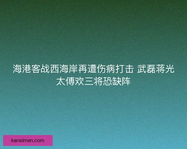 海港客战西海岸再遭伤病打击 武磊蒋光太傅欢三将恐缺阵