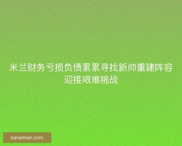 米兰财务亏损负债累累寻找新帅重建阵容迎接艰难挑战