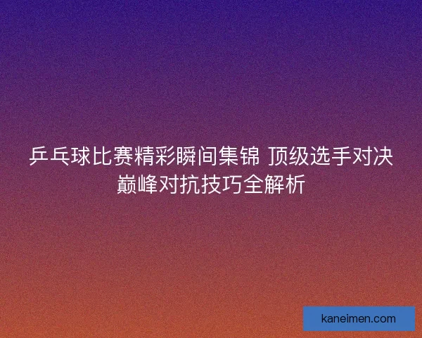 乒乓球比赛精彩瞬间集锦 顶级选手对决巅峰对抗技巧全解析