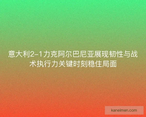 意大利2-1力克阿尔巴尼亚展现韧性与战术执行力关键时刻稳住局面