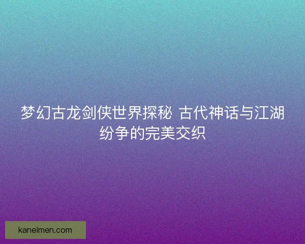 梦幻古龙剑侠世界探秘 古代神话与江湖纷争的完美交织
