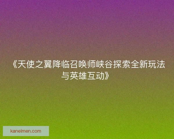 《天使之翼降临召唤师峡谷探索全新玩法与英雄互动》