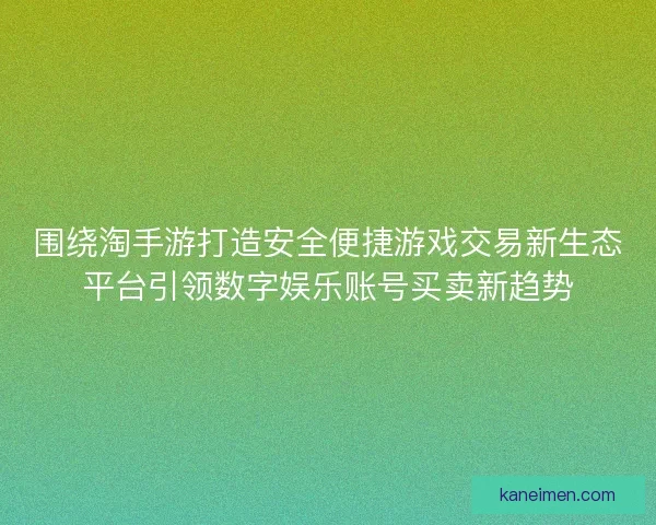 围绕淘手游打造安全便捷游戏交易新生态平台引领数字娱乐账号买卖新趋势