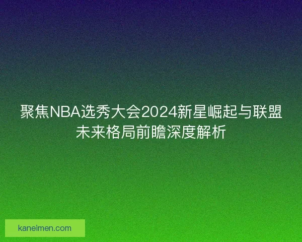 聚焦NBA选秀大会2024新星崛起与联盟未来格局前瞻深度解析