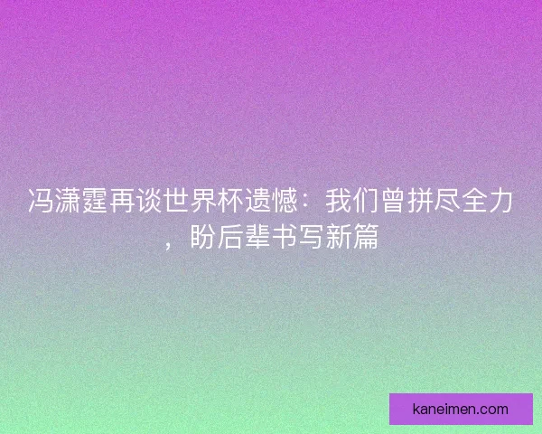 冯潇霆再谈世界杯遗憾：我们曾拼尽全力，盼后辈书写新篇