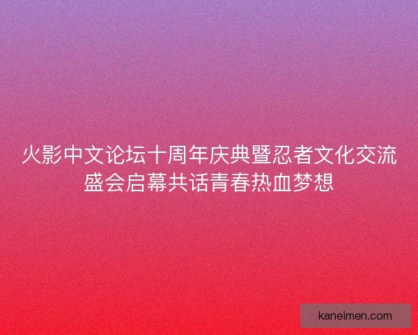 火影中文论坛十周年庆典暨忍者文化交流盛会启幕共话青春热血梦想