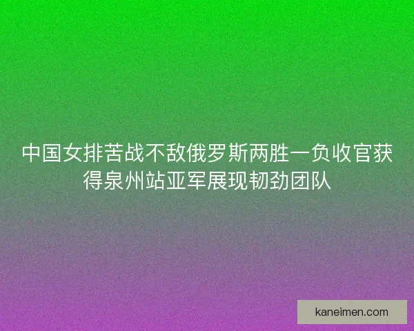 中国女排苦战不敌俄罗斯两胜一负收官获得泉州站亚军展现韧劲团队