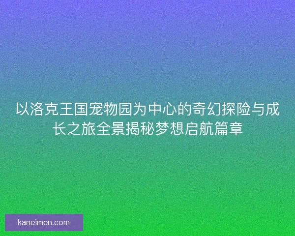 以洛克王国宠物园为中心的奇幻探险与成长之旅全景揭秘梦想启航篇章