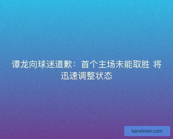 谭龙向球迷道歉：首个主场未能取胜 将迅速调整状态