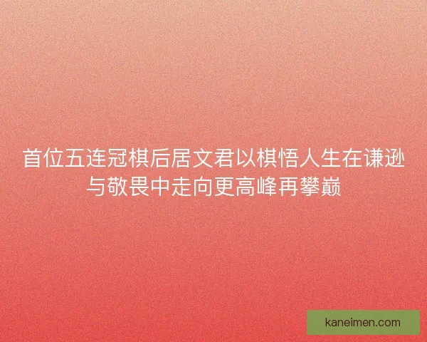 首位五连冠棋后居文君以棋悟人生在谦逊与敬畏中走向更高峰再攀巅