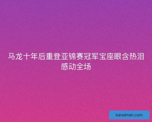 马龙十年后重登亚锦赛冠军宝座眼含热泪感动全场