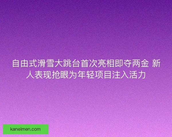 自由式滑雪大跳台首次亮相即夺两金 新人表现抢眼为年轻项目注入活力