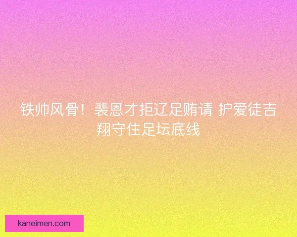 铁帅风骨！裴恩才拒辽足贿请 护爱徒吉翔守住足坛底线