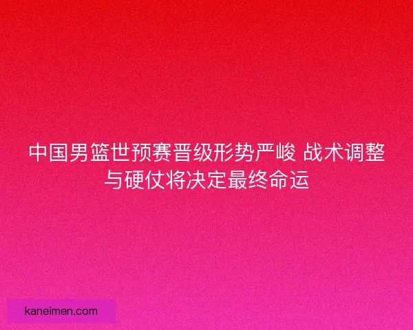 中国男篮世预赛晋级形势严峻 战术调整与硬仗将决定最终命运