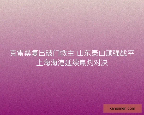 克雷桑复出破门救主 山东泰山顽强战平上海海港延续焦灼对决
