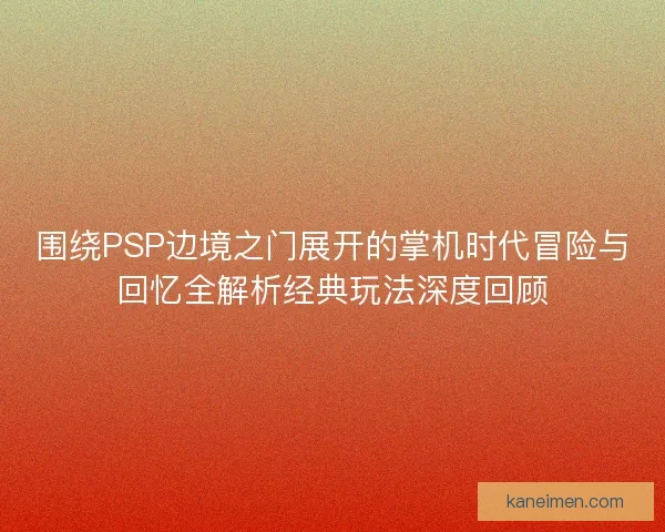 围绕PSP边境之门展开的掌机时代冒险与回忆全解析经典玩法深度回顾