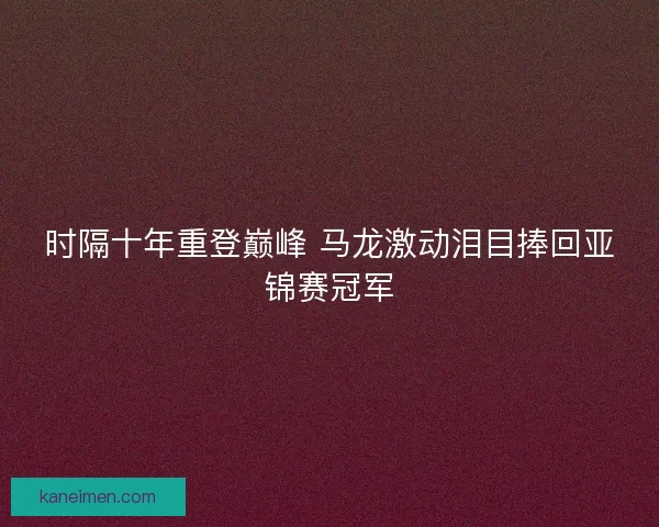 时隔十年重登巅峰 马龙激动泪目捧回亚锦赛冠军