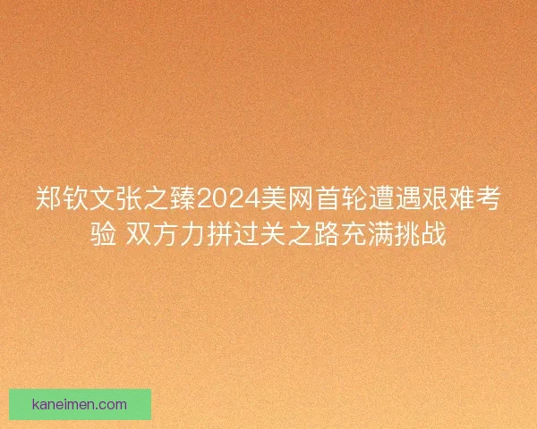 郑钦文张之臻2024美网首轮遭遇艰难考验 双方力拼过关之路充满挑战