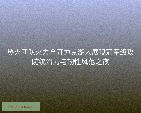 热火团队火力全开力克湖人展现冠军级攻防统治力与韧性风范之夜