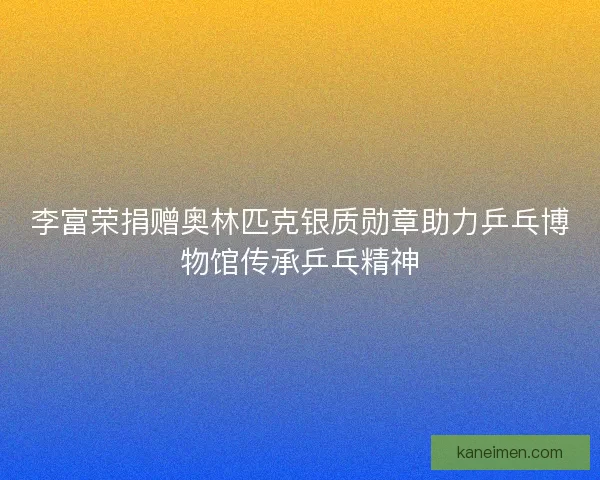 李富荣捐赠奥林匹克银质勋章助力乒乓博物馆传承乒乓精神