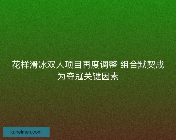 花样滑冰双人项目再度调整 组合默契成为夺冠关键因素