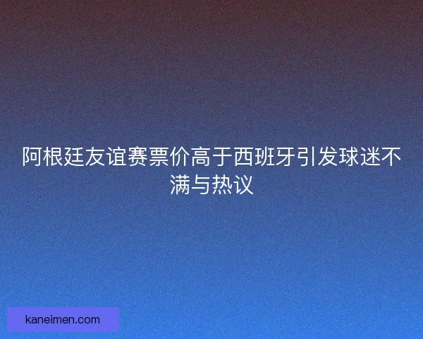 阿根廷友谊赛票价高于西班牙引发球迷不满与热议