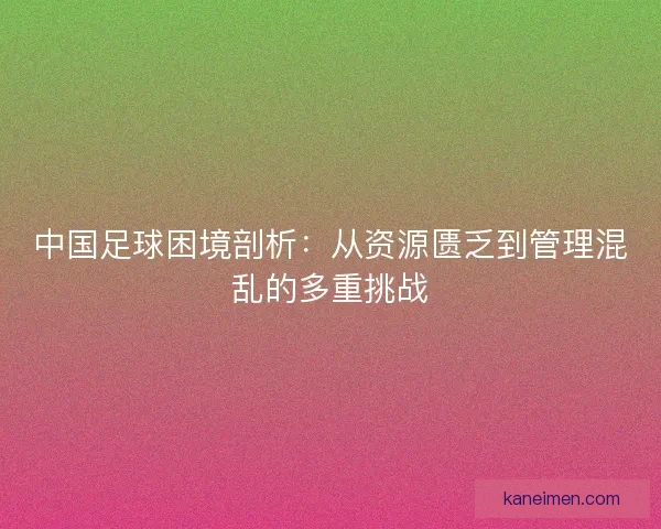 中国足球困境剖析：从资源匮乏到管理混乱的多重挑战