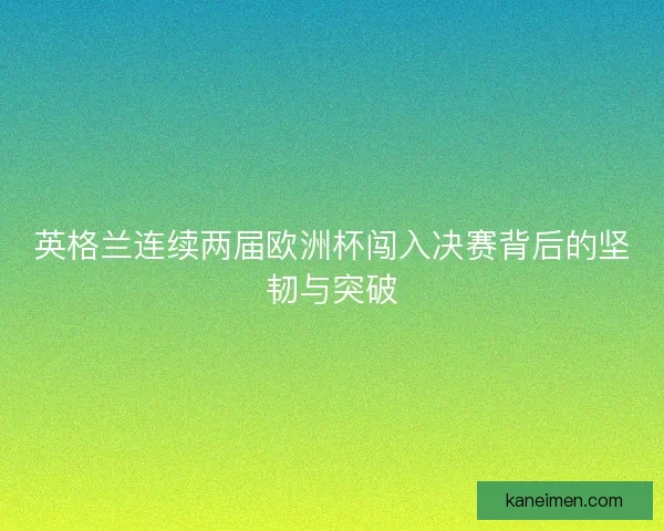英格兰连续两届欧洲杯闯入决赛背后的坚韧与突破