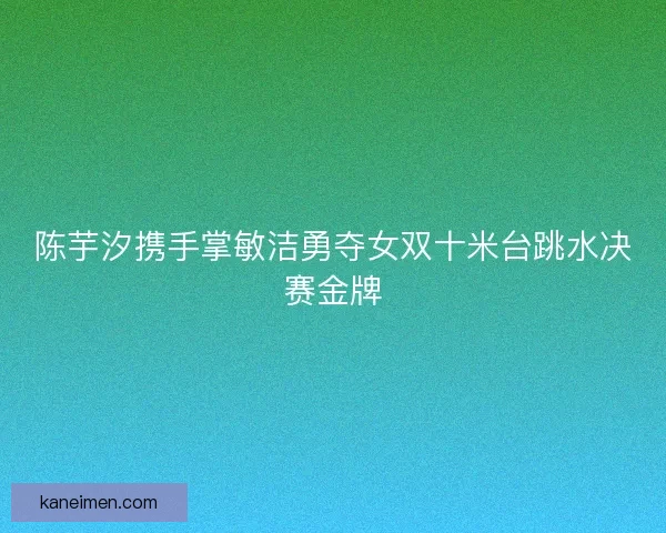 陈芋汐携手掌敏洁勇夺女双十米台跳水决赛金牌