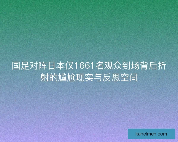 国足对阵日本仅1661名观众到场背后折射的尴尬现实与反思空间