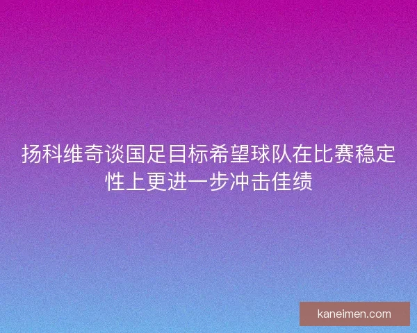 扬科维奇谈国足目标希望球队在比赛稳定性上更进一步冲击佳绩